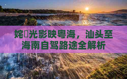 姹曞光影映粤海，汕头至海南自驾路途全解析