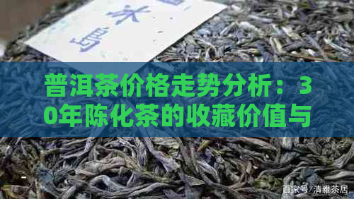 普洱茶价格走势分析：30年陈化茶的收藏价值与市场价格评估