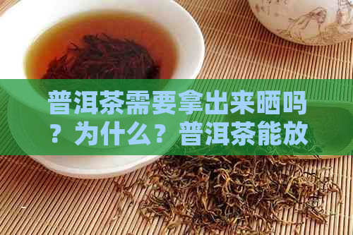 普洱茶需要拿出来晒吗？为什么？普洱茶能放多久？普洱茶要拿出来晒太阳吗？