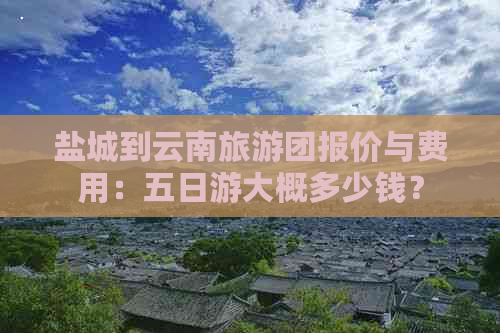 盐城到云南旅游团报价与费用：五日游大概多少钱？