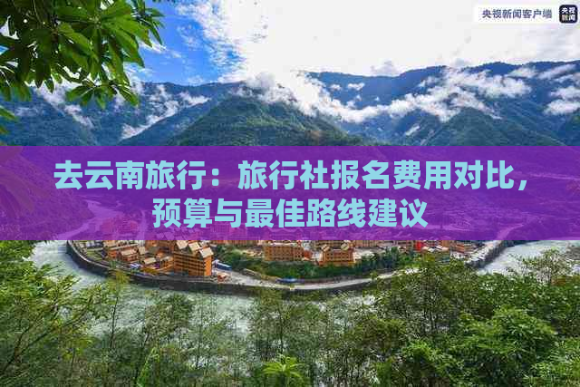 去云南旅行：旅行社报名费用对比，预算与更佳路线建议