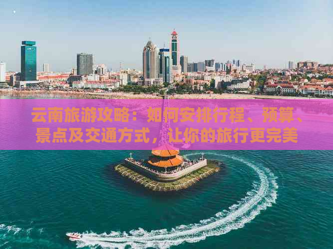 云南旅游攻略：如何安排行程、预算、景点及交通方式，让你的旅行更完美