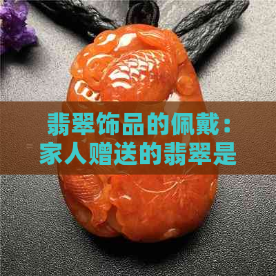 翡翠饰品的佩戴：家人赠送的翡翠是否适合自己戴？如何判断与保养？