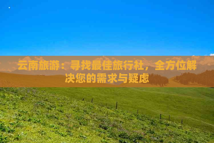 云南旅游：寻找更佳旅行社，全方位解决您的需求与疑虑