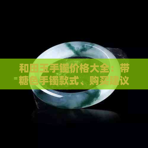 和田玉手镯价格大全：带糖色手镯款式、购买建议及市场行情全解析