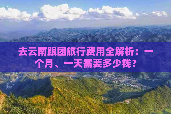 去云南跟团旅行费用全解析：一个月、一天需要多少钱？