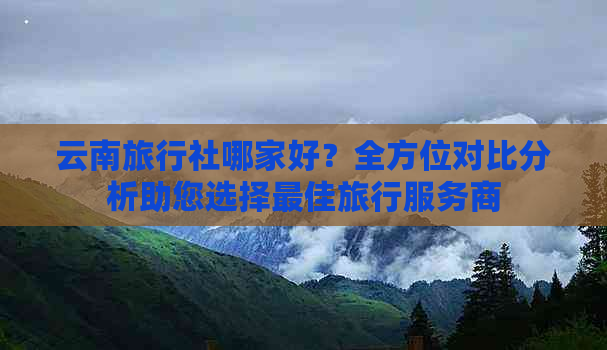 云南旅行社哪家好？全方位对比分析助您选择更佳旅行服务商