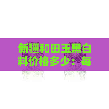 新疆和田玉黑白料价格多少：每克多少钱？