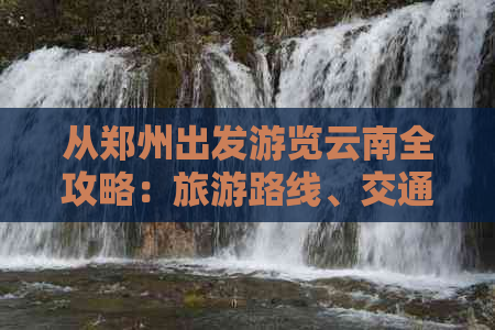 从郑州出发游览云南全攻略：旅游路线、交通方式、住宿推荐及必备景点一览