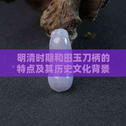 明清时期和田玉刀柄的特点及其历史文化背景解析