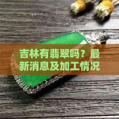 吉林有翡翠吗？最新消息及加工情况如何？翡翠价格是否昂贵？