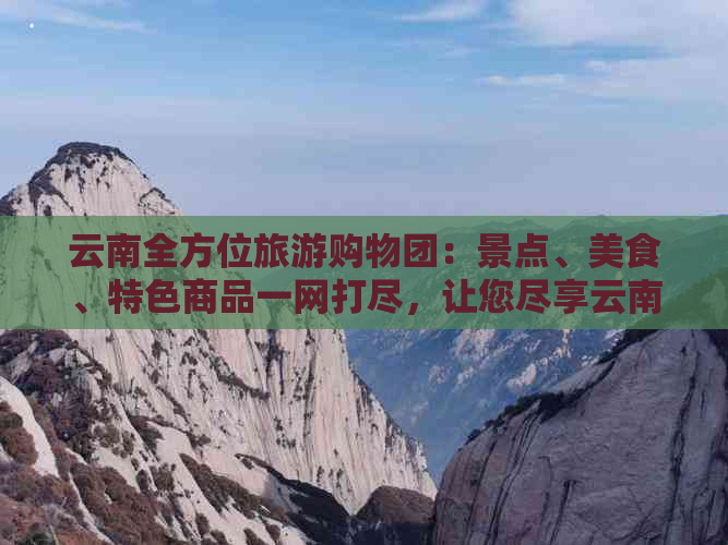 云南全方位旅游购物团：景点、美食、特色商品一网打尽，让您尽享云南之旅