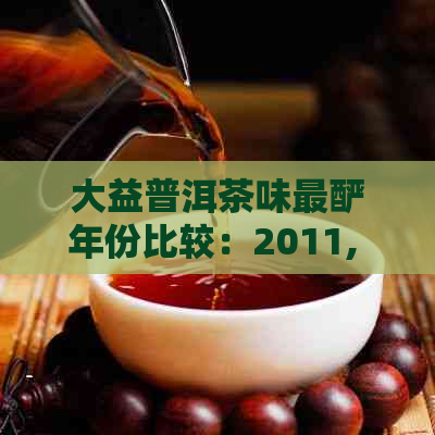 大益普洱茶味最酽年份比较：2011, 2007, 1701与熟茶7572哪个更佳？