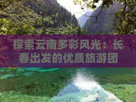 探索云南多彩风光：长春出发的优质旅游团推荐及费用分析