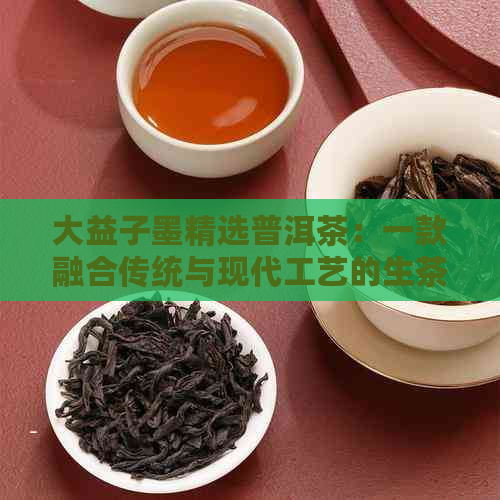 大益子墨精选普洱茶：一款融合传统与现代工艺的生茶佳品