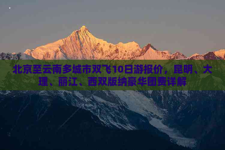 北京至云南多城市双飞10日游报价，昆明、大理、丽江、西双版纳豪华团费详解