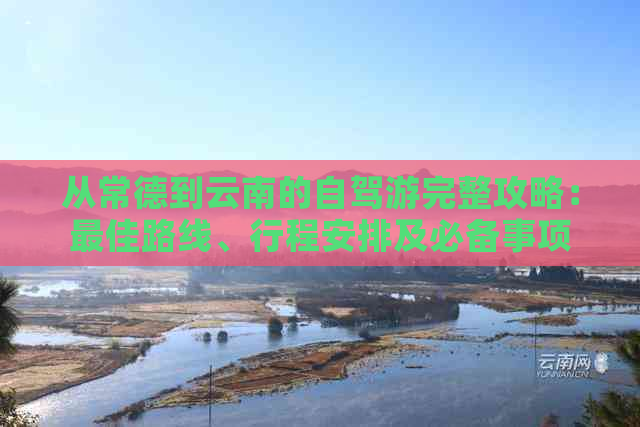 从常德到云南的自驾游完整攻略：更佳路线、行程安排及必备事项