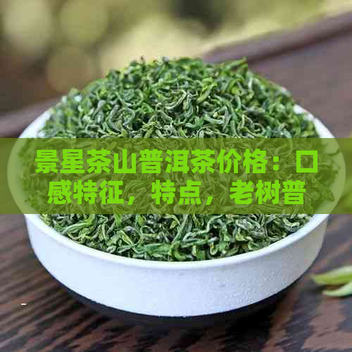 景星茶山普洱茶价格：口感特征，特点，老树普洱茶357克价值