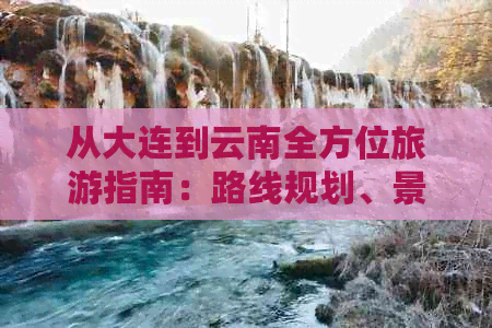 从大连到云南全方位旅游指南：路线规划、景点推荐、交通住宿等全面攻略