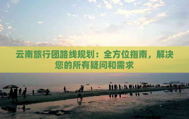 云南旅行团路线规划：全方位指南，解决您的所有疑问和需求