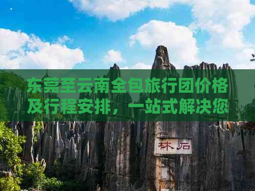 东莞至云南全包旅行团价格及行程安排，一站式解决您的旅行需求