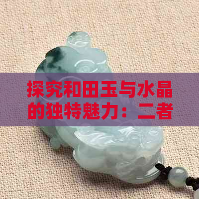 探究和田玉与水晶的独特魅力：二者之间的区别与对比