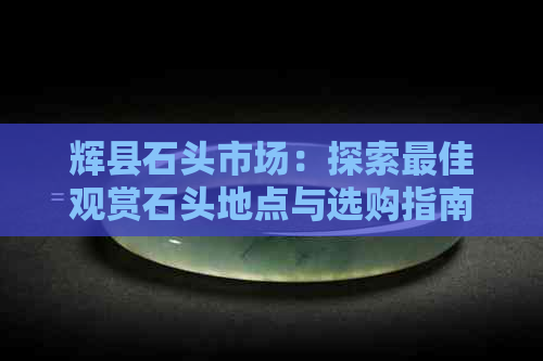 辉县石头市场：探索更佳观赏石头地点与选购指南