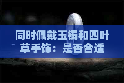 同时佩戴玉镯和四叶草手饰：是否合适？如何搭配以达到更佳效果？