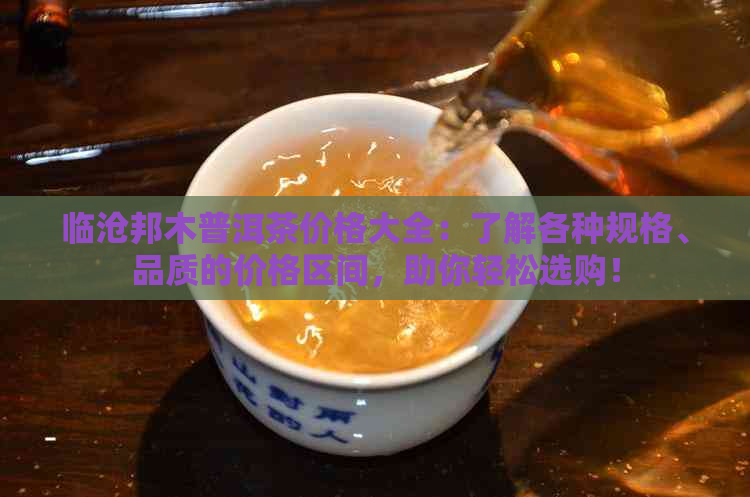 临沧邦木普洱茶价格大全：了解各种规格、品质的价格区间，助你轻松选购！