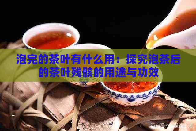 泡完的茶叶有什么用：探究泡茶后的茶叶残骸的用途与功效