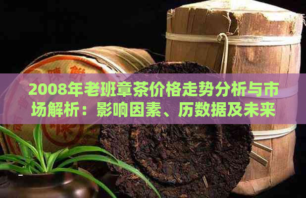 2008年老班章茶价格走势分析与市场解析：影响因素、历数据及未来预测