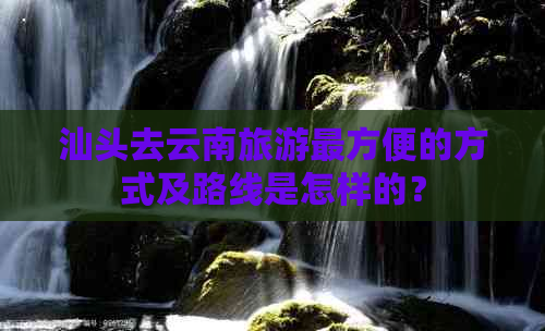 汕头去云南旅游最方便的方式及路线是怎样的？