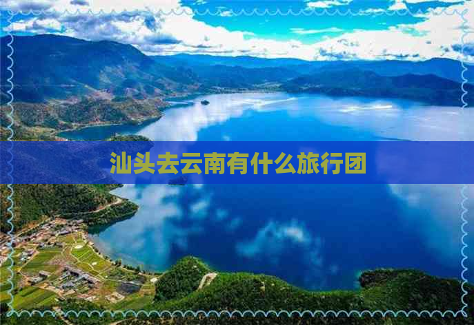 汕头去云南有什么旅行团