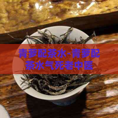 青萝配茶水-青萝配茶水气死老中医