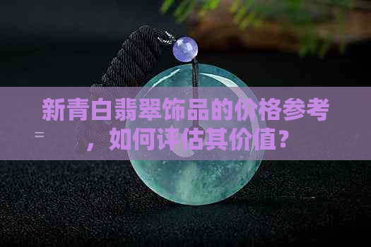 新青白翡翠饰品的价格参考，如何评估其价值？