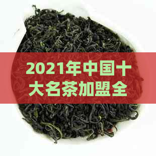 2021年中国十大名茶加盟全方位解析：如何选择最适合自己的茶叶？