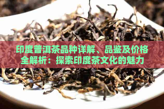 印度普洱茶品种详解、品鉴及价格全解析：探索印度茶文化的魅力