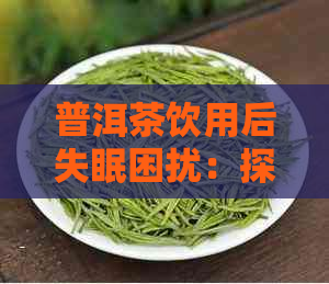 普洱茶饮用后失眠困扰：探究其原因与解决办法