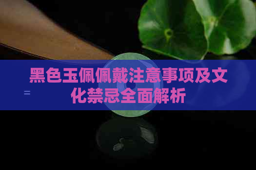 黑色玉佩佩戴注意事项及文化禁忌全面解析