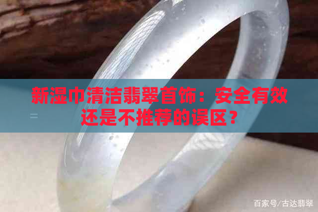 新湿巾清洁翡翠首饰：安全有效还是不推荐的误区？