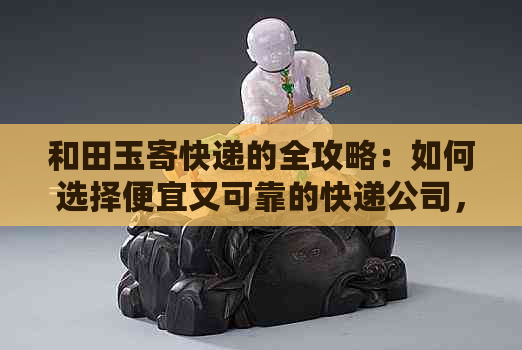 和田玉寄快递的全攻略：如何选择便宜又可靠的快递公司，以确保安全送达