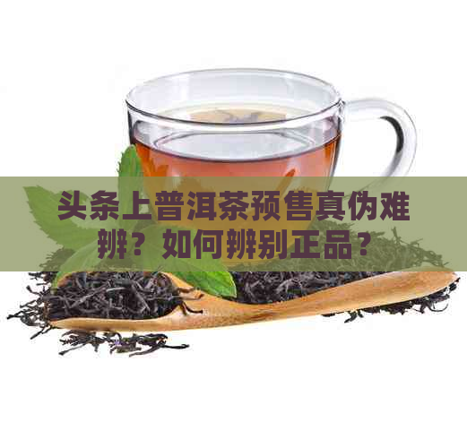 头条上普洱茶预售真伪难辨？如何辨别正品？