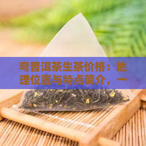 弯普洱茶生茶价格：地理位置与特点简介，一公斤多少钱？百度百科告诉你！