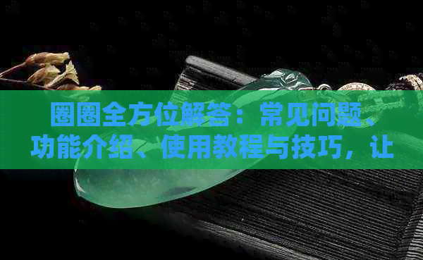 圈圈全方位解答：常见问题、功能介绍、使用教程与技巧，让您轻松上手！