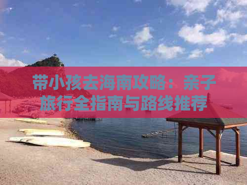 带小孩去海南攻略：亲子旅行全指南与路线推荐