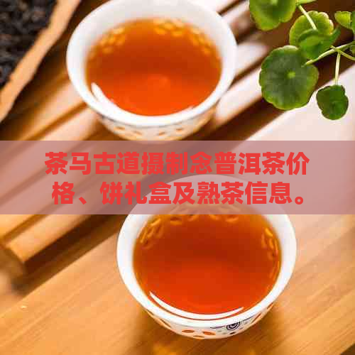 茶马古道摄制念普洱茶价格、饼礼盒及熟茶信息。