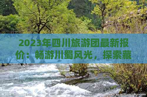 2023年四川旅游团最新报价：畅游川蜀风光，探索藏羌秘境