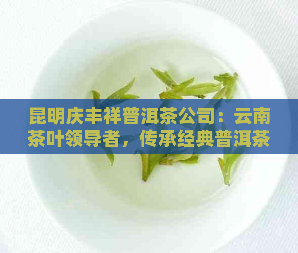 昆明庆丰祥普洱茶公司：云南茶叶领导者，传承经典普洱茶工艺