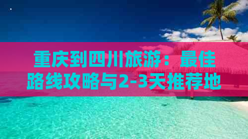 重庆到四川旅游：更佳路线攻略与2-3天推荐地方及三日游详尽公布