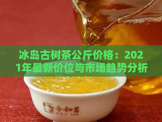 冰岛古树茶公斤价格：2021年最新价位与市场趋势分析